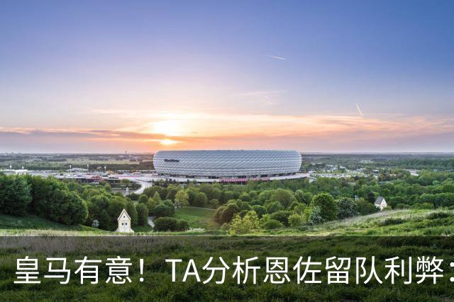 皇马有意！TA分析恩佐留队利弊：位置难被替代、但未能以身作则
